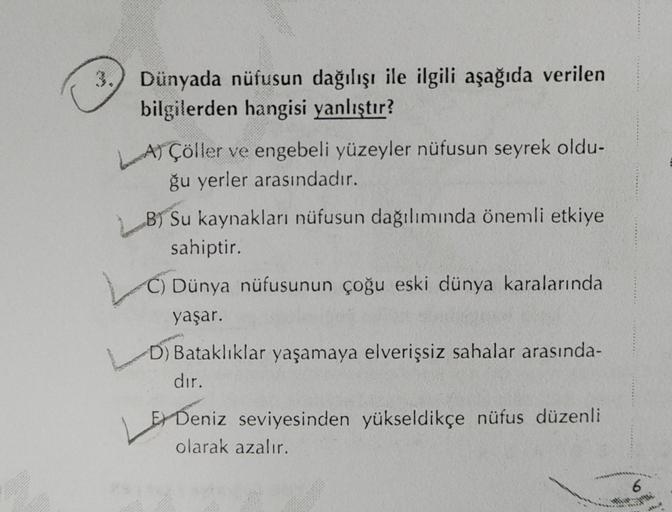 3. Dünyada nüfusun dağılışı ile ilgili aşağıda verilen
bilgilerden hangisi yanlıştır?
LA) Çöller ve engebeli yüzeyler nüfusun seyrek oldu-
ğu yerler arasındadır.
By Su kaynakları nüfusun dağılımında önemli etkiye
sahiptir.
C) Dünya nüfusunun çoğu eski düny