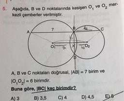 5. Aşağıda, B ve D noktalarında kesişen 0, ve o, mer-
kezli çemberler verilmiştir.
7
B
C
A
01
502
DD
A, B ve C noktaları doğrusal, |AB| = 7 birim ve
10,0,1 = 6 birimdir.
Buna göre, IBC kaç birimdir?
B) 3,5
A) 3
C) 4
D) 4,5
E5