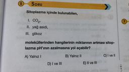 5
SORU
Sitoplazma içinde bulunabilen,
1. CO2,
7
Sono
II. yağ asidi,
III. glikoz
moleküllerinden hangilerinin miktarının artması sitop-
lazma pH'inin azalmasına yol açabilir?
A) Yalnız!
B) Yalnız 11
C) I ve II
D) I ve III
E) II ve III
LARI
