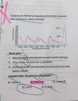 e end
7. Aşağıda son 400 bin yıl boyunca atmosferdeki karbondi-
oksit seviyesinin miktarı verilmiştir.
380
Karbondioksit (ppm)
420
400
2015
360
340
320
300
280
1950
260
240
220
200
180
160
400000 350000 300000 250000 200000 150000 100000 50000
Yillar (geçmişten günümüze)
0
Buna göre;
1. Atmosferdeki karbondioksit seviyesi sürekli artmıştır,
II. Artış miktarı en fazla son yüzyıldadır,
III. Karbondioksidin atmosferdeki artışında yalnızca insan
faktörü etkilidir
yargılarından hangilerine ulaşılabilir?
A) Yalnız!
B) Yalnız
1 C) Yalnız III
D) I ve II E) II ve III
