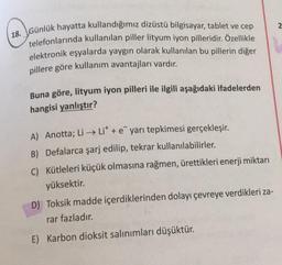 18. Günlük hayatta kullandığımız dizüstü bilgisayar, tablet ve cep
telefonlarında kullanılan piller lityum iyon pilleridir. Özellikle
elektronik eşyalarda yaygın olarak kullanılan bu pillerin diğer
pillere göre kullanım avantajları vardır.
Buna göre, lityum iyon pilleri ile ilgili aşağıdaki ifadelerden
hangisi yanlıştır?
A) Anotta; Li → Lit + e yarı tepkimesi gerçekleşir
.
B) Defalarca şarj edilip, tekrar kullanılabilirler.
C) Kütleleri küçük olmasına rağmen, ürettikleri enerji miktarı
yüksektir.
D) Toksik madde içerdiklerinden dolayı çevreye verdikleri za-
rar fazladır.
E) Karbon dioksit salınımları düşüktür.