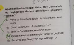 5.
Aşağıdakilerden hangisi Orhan Bey Dönemi'nde
uç beyliğinden devlete geçildiğinin göstergesi
olamaz?
A) Yaya ve Müsellem adıyla düzenli ordunun kurul-
ması
B) Divan kurumunun oluşturulması
C) İznik'te Osmanlı medresesinin inşası
D Çimpe kalesinin alınmasıyla Rumeli'ye geçilmesi
E) Bursa'da Bey Sarayı'nın inşa edilmesi
