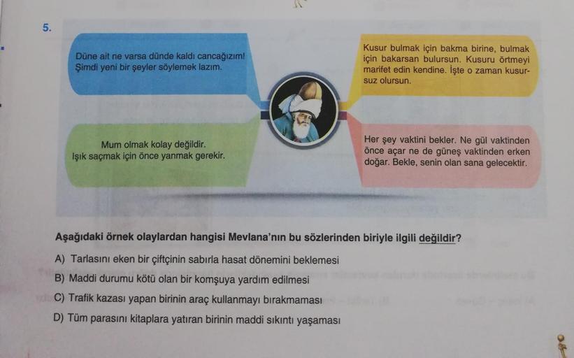 5.
Düne ait ne varsa dünde kaldı cancağızım!
Şimdi yeni bir şeyler söylemek lazım.
Kusur bulmak için bakma birine, bulmak
için bakarsan bulursun. Kusuru örtmeyi
marifet edin kendine. İşte o zaman kusur-
suz olursun.
Mum olmak kolay değildir.
Işık saçmak iç