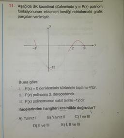 11. Aşağıda dik koordinat düzleminde y = P(x) polinom
fonksiyonunun eksenleri kestiği noktalardaki grafik
parçaları verilmiştir.
y
-1
2
.
3
-12
-
Buna göre,
I. P(x) = 0 denkleminin köklerinin toplamı 4'tür.
II. P(x) polinomu 3. derecedendir.
III. P(x) polinomunun sabit terimi -12'dir.
ifadelerinden hangileri kesinlikle doğrudur?
A) Yalnız! B) Yalnız 11 C) I ve III
D) II ve III
E) I, II ve III