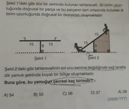 Şekil 1'deki gibi düz bir zeminde bulunan tahterevalli, 30 birim uzun-
luğunda doğrusal bir parça ve bu parçanın tam ortasında bulunan
birim uzunluğunda doğrusal bir destekten oluşmaktadır.
15
15
15
15
9
19
Şekil 1
Şekil 2
Şekil 2'deki gibi tahterevallinin sol ucu zemine değdiğinde sağ tarafta
dik yamuk şeklinde boyalı bir bölge oluşmaktadır.
Buna göre, bu yamuğun çevresi kaç birimdir?
A) 54
B) 55
C) 56
D) 57
A) 58
(2020 TYT)
