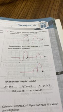 TEST
Yay Dalgaları - IV
08
ve L
3.
Jarin
Esnek bir yayda oluşturulan dalgalar aşağıdaki şekilde
verildiği gibi X ucuna doğru ilerlemektedir.
x ucu
Buna göre dalga üzerindeki L noktası X ucuna vardığı
anda, dalgaların görünümü;
x
son
11
X
149
Bids
Tocho
verilenlerinden hangileri olabilir?
A) Yalnız!
B) Yalnız III C) I ya da 11
a D
On D) I ya da III E) Il ya da III brun
badmode)
101) futeuinto
Kalınlıkları arasında K > L ilişkisi olan yaylar O noktasın-
dan birleştiriliyor.