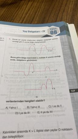 TEST
Yay Dalgaları - IV
08
ve L
3.
Jarin
Esnek bir yayda oluşturulan dalgalar aşağıdaki şekilde
verildiği gibi X ucuna doğru ilerlemektedir.
x ucu
Buna göre dalga üzerindeki L noktası X ucuna vardığı
anda, dalgaların görünümü;
x
son
11
X
149
Bids
Tocho
verilenlerinden hangileri olabilir?
A) Yalnız!
B) Yalnız III C) I ya da 11
a D
On D) I ya da III E) Il ya da III brun
badmode)
101) futeuinto
Kalınlıkları arasında K > L ilişkisi olan yaylar O noktasın-
dan birleştiriliyor.
