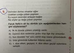9.
Derinden derine ırmaklar ağlar
Uzaktan uzağa çoban çeşmesi
Ey suyun sesinden anlayan bağlar
Ne söyler şu dağa çoban çeşmesi
Faruk Nafiz'e ait bu dörtlük için aşağıdakilerden han-
B
gisi söylenemez?
i
L
A) İlk iki dizede yüklem ortaklığı vardır.
G
B) Üçüncü dize seslenme grubu olup öge dışı unsurdur.
c) Son dizedeki “ne” soru zamiri olup nesne görevindedir. B:
D) Sifat görevinde kullanılan ikileme vardır.
5
E) 1. dize etken, geçişsiz; 4. dize etken geçişli eylemlere 8
sahiptir.
A
M
A