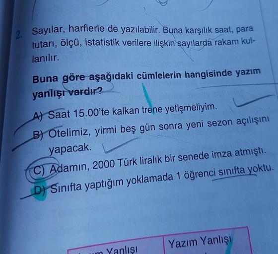 2. Sayılar, harflerle de yazılabilir. Buna karşılık saat
, para
tutarı
, ölçü, istatistik verilere ilişkin sayılarda rakam kul-
lanılır.
Buna göre aşağıdaki cümlelerin hangisinde yazım
yanlışı vardır?
A) Saat 15.00'te kalkan trene yetişmeliyim.
B) Otelimiz