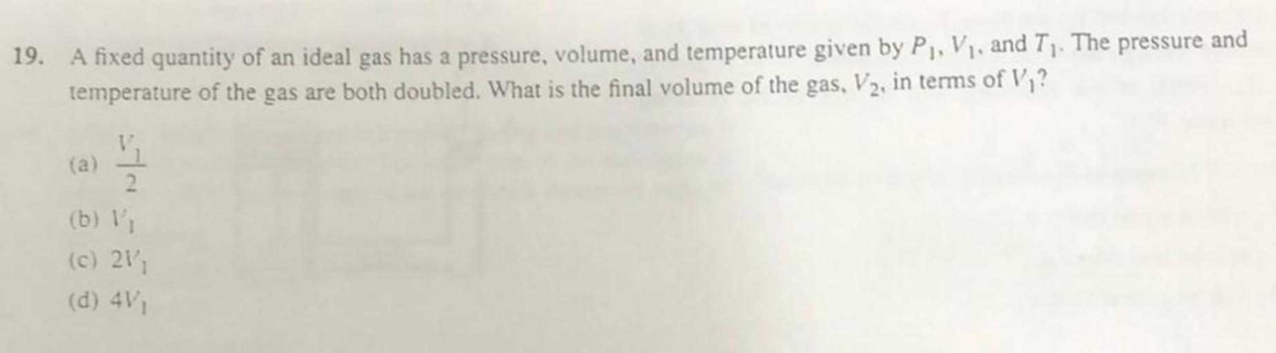 19. A fixed quantity of an ideal gas has a pressure, volume, and temperature given by P. V. and T. The pressure and
temperature of the gas are both doubled. What is the final volume of the gas, V2, in terms of V,?
(a)
V
2.
(b) !
(c) 21
(d) 4V