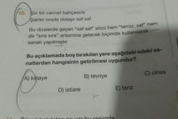 10. Şiir bir cennet bahçesidir
Şairler orada dolaşır saf saf
Bu dizelerde geçen "saf saf" sözü hem "temiz, saf" hem
de "sıra sıra" anlamına gelecek biçimde kullanılarak
sanatı yapılmıştır.
Bu açıklamada boş bırakılan yere aşağıdaki edebi sa-
natlardan hangisinin getirilmesi uygundur?
A) kinaye
C) cinas
B) tevriye
D) istiare
E) tariz
hu rosimde
