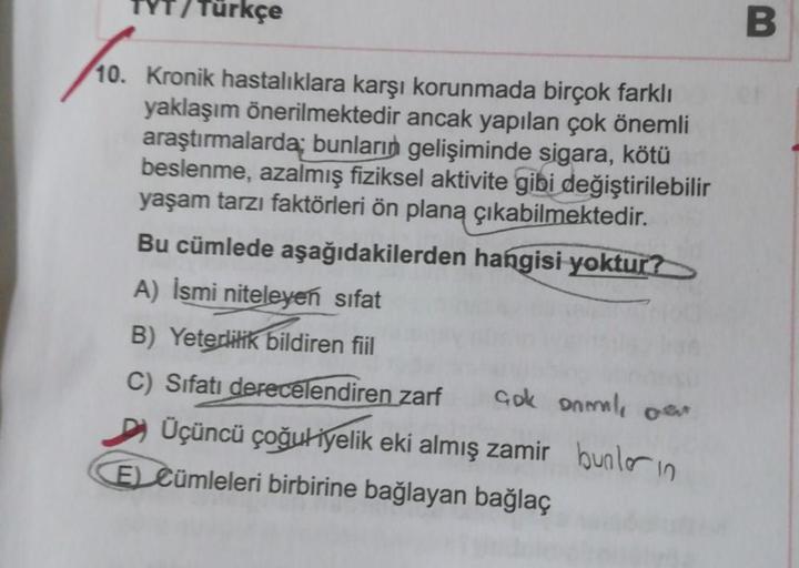 Türkçe
B
10. Kronik hastalıklara karşı korunmada birçok farklı
yaklaşım önerilmektedir ancak yapılan çok önemli
araştırmalarda bunların gelişiminde sigara, kötü
beslenme, azalmış fiziksel aktivite gibi değiştirilebilir
yaşam tarzı faktörleri ön plana çıkab