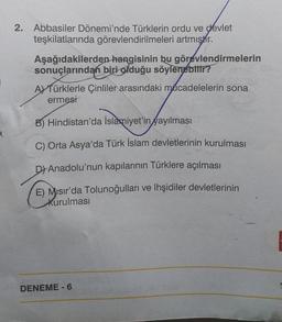 2. Abbasiler Dönemi'nde Türklerin ordu ve devlet
teşkilatlarında görevlendirilmeleri artmıştır.
Aşağıdakilerden hangisinin bu görevlendirmelerin
sonuçlarından biri olduğu söylenebilir?
A) Türklerle Çinliler arasındaki mücadelelerin sona
ermesi
B) Hindistan'da İslamiyet'in yayılması
C) Orta Asya'da Türk İslam devletlerinin kurulması
D) Anadolu'nun kapılarının Türklere açılması
E) Misir'da Tolunoğulları ve lhşidiler devletlerinin
kurulması
DENEME - 6