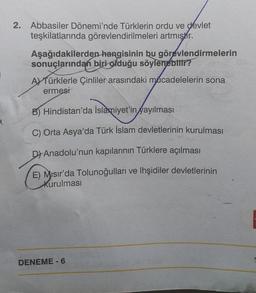 2. Abbasiler Dönemi'nde Türklerin ordu ve devlet
teşkilatlarında görevlendirilmeleri artmıştır.
Aşağıdakilerden hangisinin bu görevlendirmelerin
sonuçlarından biri olduğu söylenebilir?
A) Türklerle Çinliler arasındaki mücadelelerin sona
ermesi
B) Hindistan'da İslamiyet'in yayılması
C) Orta Asya'da Türk İslam devletlerinin kurulması
D) Anadolu'nun kapılarının Türklere açılması
E) Misir'da Tolunoğulları ve lhşidiler devletlerinin
kurulması
DENEME - 6
