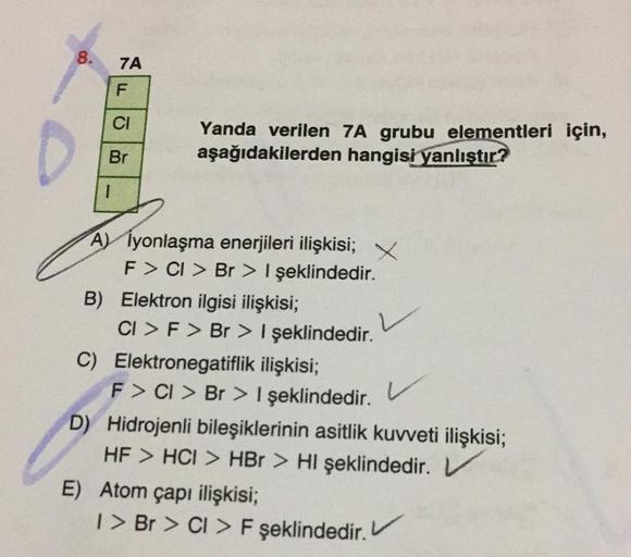 8.
7A
F
CI
Yanda verilen 7A grubu elementleri için,
aşağıdakilerden hangisi
yanlıştır?
Br
1
A) Iyonlaşma enerjileri ilişkisi;
F > CI > Br > | şeklindedir.
B) Elektron ilgisi ilişkisi;
CI > F > Br > I şeklindedir.
C) Elektronegatiflik ilişkisi;
F> CI > Br >