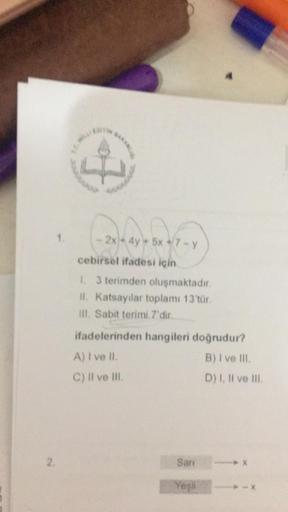 4
- ayla 7-9
2x - 4y + 5x + 7 - y
cebirsel ifadesi için
1. 3 terimden oluşmaktadır.
11. Katsayilar toplamı 13'tür.
III. Sabit terimi 7'dir.
ifadelerinden hangileri doğrudur?
A) I ve II.
B) I ve III
C) Il ve Il
D) I, II ve III
2
San
X
Yeşil
