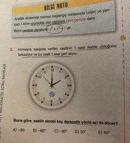 BİLGİ NOTU
B
Analitik düzlemde merkezi başlangıç noktasında (orijin) ve yarı-
çapı 1 birim uzunlukta olan çembere birim çember denir.
Birim çember denklemi: x² + y2 = 1 dir.
G
S
A
2. Hümeyra aşağıda verilen saatinin 1 saat ileride olduğunu
farkediyor ve bu saati 1 saat geri alıyor.
M
A
12
11
1
10
2
ATEMATIK SORU BANKASI
9
3-
8
7
5
Buna göre, saatin akrebi kaç derecelik yönlü açı ile döner?
A) -90
B) -60°
C) -30°
D) 30°
E) 60°