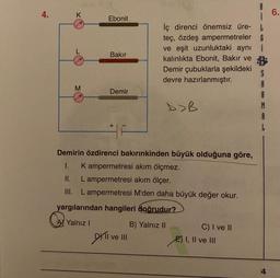 4.
K
6.
Ebonit
Bakır
iç direnci önemsiz üre-
teç, özdeş ampermetreler G
ve eşit uzunluktaki aynı
kalınlıkta Ebonit, Bakır ve B
Demir çubuklarla şekildeki
S
devre hazırlanmıştır.
A
R
DOB
M
A
M
Demir
Demirin özdirenci bakırınkinden büyük olduğuna göre,
1. Kampermetresi akım ölçmez.
II. L ampermetresi akım ölçer.
III. Lampermetresi M'den daha büyük değer okur.
yargılarından hangileri doğrudur?
AJ Yalnız !
B) Yalnız II
Dili ve III
C) I ve II
E) I, II ve III
4