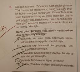 2. Kaşgarlı Mahmut, “Gördüm ki Allah devlet güneşini
Türk burçlarına doğduruyor, bütün felekleri onla-
rin hükümranlığına döndürüyor. Onlara Türk adını
verip hükümran kılmış ve onları insanlığın başına
getirip
hak yolda desteklemiş, onları dönemin ege-
men gücü kılmış ve insanların idaresini onların eli-
ne vermiş.” demiştir.
Buna göre Türkierle ilgili olarak aşağıdakiler-
den hangisi söylenebilir?
AJ Türklerde var olan cihan hâkimiyeti İslami-
yet'teki cihat anlayışı ile birleştirilmiştir.
B) Haçlılara karşı İslamiyet'in koruyuculuğu Türk-
lerce gerçekleştirilmiştir.
Dünyadaki bütün milletlerin yönetimi Türkler ta-
rafından yürütülmüştür.
D) Halifelik Türk hanedanlığına verilmiştir.
Türkler, Türk-İslam birliğini gerçekleştirmişlerdir.