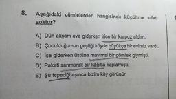 8.
Aşağıdaki cümlelerden hangisinde küçültme sıfatı
yoktur?
A) Dün akşam eve giderken irice bir karpuz aldım.
B) Çocukluğumun geçtiği köyde büyükçe bir evimiz vardı.
C) İşe giderken üstüne mavimsi bir gömlek giymişti.
D) Paketi sarımtırak bir kâğıtla kaplamıştı.
E) Şu tepeciği aşınca bizim köy görünür.
