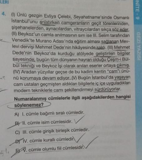 LERI
UNİTE - 9
4. (1) Ünlü gezgin Evliya Çelebi, Seyahatname'sinde Osmanlı
İstanbul'unu anlatırken camgeranların geçit törenlerinden,
şişehanelerden, aynacılardan, vitraycılardan sıkça söz eder.
(11) Beykoz'un camla anılmasının sırrı ise III. Selim tarafın