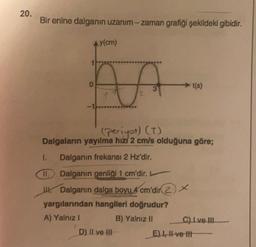 20.
Bir enine dalganın uzanım-zaman grafiği şekildeki gibidir.
Ay(cm)
o
t(s)
2
(periyot) (T)
Dalgaların yayılma hizi 2 cm/s olduğuna göre;
1. Dalganın frekansı 2 Hz'dir.
II. Dalganın genliği 1 cm'dir.
W Dalganın dalga boyu 4 cm'dir
2) *
yargılarından hangileri doğrudur?
A) Yalnız!
B) Yalnız II C) Ive III
D) Il ve HII
E) 1 -ve-th