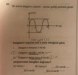 20.
Bir enine dalganın uzanım-zaman grafiği şekildeki gibidir.
Ay(cm)
o
t(s)
2
(periyot) (T)
Dalgaların yayılma hizi 2 cm/s olduğuna göre;
1. Dalganın frekansı 2 Hz'dir.
II. Dalganın genliği 1 cm'dir.
W Dalganın dalga boyu 4 cm'dir
2) *
yargılarından hangileri doğrudur?
A) Yalnız!
B) Yalnız II C) Ive III
D) Il ve HII
E) 1 -ve-th
