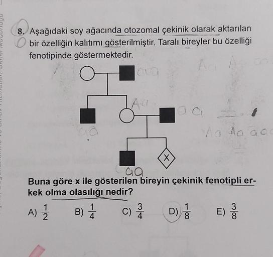 8. Aşağıdaki soy ağacında otozomal çekinik olarak aktarılan
bir özelliğin kalıtımı gösterilmiştir. Taralı bireyler bu özelliği
fenotipinde göstermektedir.
A ha acc
X
aa
Buna göre x ile gösterilen bireyin çekinik fenotipli er-
kek olma olasılığı nedir?
1
3