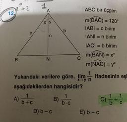 +2
1
A
ABC bir üçgen
12.
xy
m(BAC) = 120°
IABI = c birim
IANI = n birim
b
C
n
IACI = b birim
=
B
N
C
X-
m(BÁN) = x^
m(NAC) = yº
Yukarıdaki verilere göre, lim ifadesinin eşi
aşağıdakilerden hangisidir?
A) 676 B)
C)
D) b-c
E) b + c
1
b +
6+
b.c