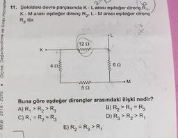 11. Şekildeki devre parçasında K-Larası eşdeğer direnç Ry,
K-Marası eşdeğer direnç Ry, L- Marası eşdeğer direnç
-
R, tür.
6
Olçme, Değerlendirme ve Sınav Hizmetler
12 2
www
K.
4
Ww
622
-M
@
WWW
522
18 - 2019
Buna göre eşdeğer dirençler arasındaki ilişki nedir?
A) R, > R> Rz
B) RA > R = R3
C) R = Ry = R3
D) Rz > R2>RA
E) R2 = R, >Ri
MEB