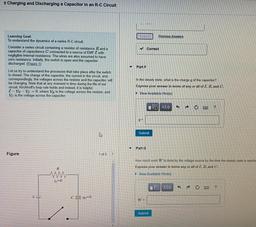 Charging and Discharging a Capacitor in an R-C Circuit
Subo
Previous Answers
✓ Correct
Learning Goal:
To understand the dynamics of a series R-C circuit.
Consider a series circuit containing a resistor of resistance R and a
capacitor of capacitance C conne