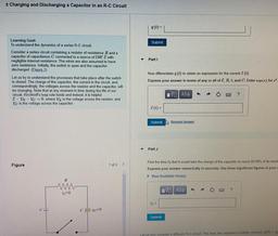 + Charging and Discharging a Capacitor in an R-C Circuit
q(t) =
Submit
Learning Goal:
To understand the dynamics of a series R-C circuit.
Consider a series circuit containing a resistor of resistance R and a
capacitor of capacitance C connected to a source