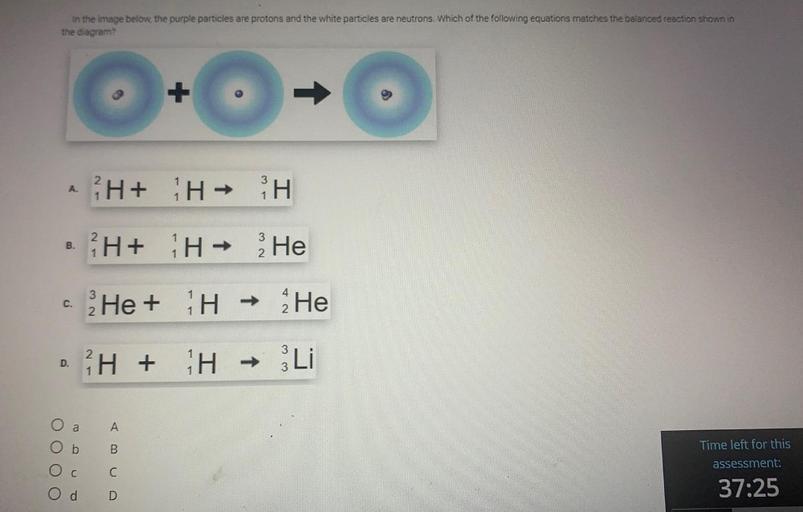 in the image below, the purple particles are protons and the white particles are neutrons. Which of the following equations matches the balanced reaction shown in
the diagram?
+
3
A.
HH
H+ H -
-
3
B.
fH+ H+ He
Nw
1
2
C.
He +
TH
-
He
2
3
2
²H +
+
D.
H
ww
-
Li
3
a
A
b
B
O O O
Time left for this
assessment:
C
C
37:25
d
D