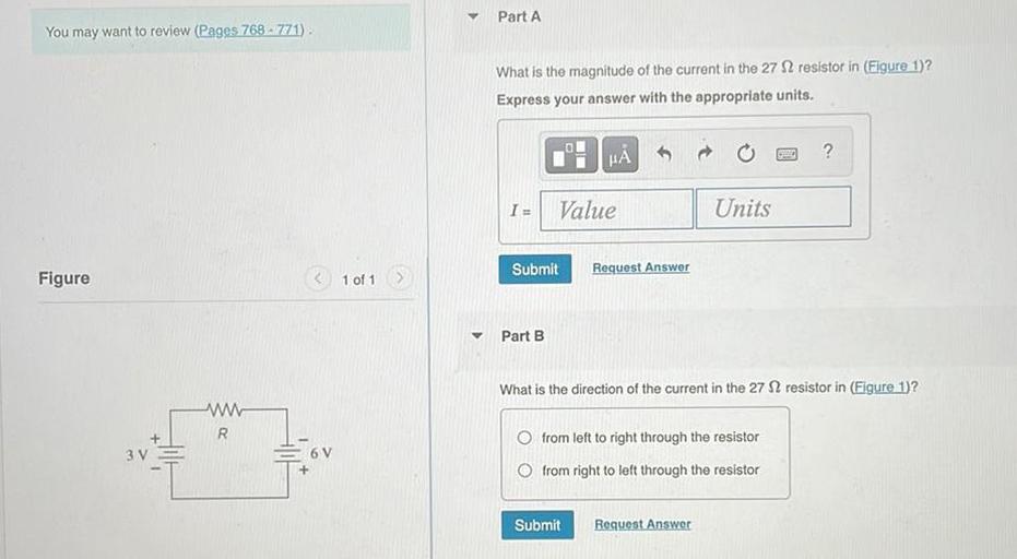 Part A
You may want to review (Pages 768 - 771)
What is the magnitude of the current in the 27 12 resistor in (Figure 1)?
Express your answer with the appropriate units.
HA
?
I=
Value
Units
Submit
Request Answer
Figure
1 of 1
Part B
What is the direction of the current in the 27 12 resistor in (Figure 1)?
W
R
3 V
6V
O from left to right through the resistor
Ofrom right to left through the resistor
Submit
Request Answer