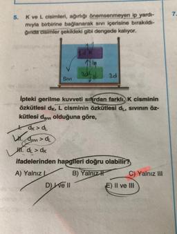 7.
5.
Kve L cisimleri, ağırlığı önemsenmeyen ip yardı-
mıyla birbirine bağlanarak sivi içerisine bırakıldı-
ğında cisimler şekildeki gibi dengede kalıyor.
LK
19
RdL
30
SIVI
ipteki gerilme kuvveti sıfırdan farklı, K cisminin
özkütlesi dk, L cisminin özkütlesi dų, sivinin öz-
kütlesi dsivi olduğuna göre,
dk > d.
dsivi > dl
SIVI
M1. dL > dk
ifadelerinden hangileri doğru olabilir?
A) Yalnız
B) Yalnızł C) Yalnız III
D) Well
E) II ve II
