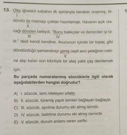 1
13. Olta iğnesini sabahın ilk işıklarıyla beraber onarmış, fir-
1
döndü ile misinayı çoktan hazırlamıştı. Havanın açık ola-
11
cağı dünden belliydi. "Bunu balıkçılar ve denizciler iyi bi-
III
IV
lir." dedi kendi kendine. Avucunun içinde bir topaç gibi
döndürdüğü şamandırayı geniş cepli avcı yeleğinin cebi-
V
ne atıp kalan son kibritiyle bir ateş yaktı çay demlemek
8
C
için.
Bu parçada numaralanmış sözcüklerle ilgili olarak
aşağıdakilerden hangisi doğrudur?
A) I. sözcük, ismi niteleyen sıfattır.
B) II. sözcük, türemiş yapılı isimleri bağlayan bağlaçtır.
C) III. sözcük, ayrılma durumu eki almış isimdir.
D) IV. sözcük, belirtme durumu eki almış zamirdir.
E) V. sözcük, durum anlamı veren zarftır.