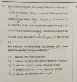 1
13. Olta iğnesini sabahın ilk işıklarıyla beraber onarmış, fir-
1
döndü ile misinayı çoktan hazırlamıştı. Havanın açık ola-
11
cağı dünden belliydi. "Bunu balıkçılar ve denizciler iyi bi-
III
IV
lir." dedi kendi kendine. Avucunun içinde bir topaç gibi
döndürdüğü şamandırayı geniş cepli avcı yeleğinin cebi-
V
ne atıp kalan son kibritiyle bir ateş yaktı çay demlemek
8
C
için.
Bu parçada numaralanmış sözcüklerle ilgili olarak
aşağıdakilerden hangisi doğrudur?
A) I. sözcük, ismi niteleyen sıfattır.
B) II. sözcük, türemiş yapılı isimleri bağlayan bağlaçtır.
C) III. sözcük, ayrılma durumu eki almış isimdir.
D) IV. sözcük, belirtme durumu eki almış zamirdir.
E) V. sözcük, durum anlamı veren zarftır.
