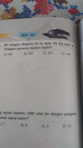 TEST - 62
5, ünite
Bir düzgün altigenin bir iç açısı, bir diş açısı ve
köşegen sayısının toplamı kaçtır?
A) 189 B) 180
C) 161
D) 142
ç açıları toplamı 1260° olan bir düzgün çokgenin
cenar sayısı kaçtır?
.) 7
B) 9
C) 8
D) 10