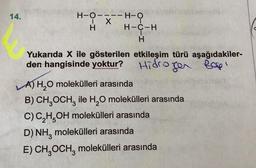 --H-O
14.
H-0---
O
X
H
H-C-H
H
Yukarıda X ile gösterilen etkileşim türü aşağıdakiler-
den hangisinde yoktur? Hidroger Rapi
A) H,O molekülleri arasında
B) CHOCH, ile H,O molekülleri arasında
C) C,H,OH molekülleri arasında
D) NH, molekülleri arasında
E) CH, OCH, molekülleri arasında
