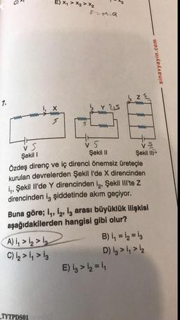chet
E) x₂ > X3 > X2
Iema
sinavyayin.com
z
7.
www
Y 5
www
www
www-
5
-WWW-
www
Şekil 1
is
vs
Şekil 11
Şekil II-
Özdeş direnç ve iç direnci önemsiz üreteçle
kurulan devrelerden Şekil I'de X direncinden
iş, Şekil Il'de Y direncinden iz, Şekil Ill'te z
direncinden iz şiddetinde akım geçiyor.
Buna göre; 11, 12, iz arası büyüklük ilişkisi
aşağıdakilerden hangisi gibi olur?
A) i, > ₂>i₂
B) i, = i, = 13
C) iz > i, > iz
D) iz >> 12
E) iz > 12 = 11
_TYTPDS01