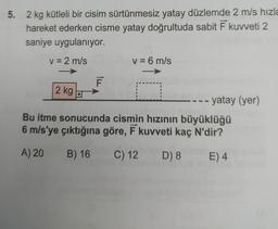 5. 2 kg kütleli bir cisim sürtünmesiz yatay düzlemde 2 m/s hızla
hareket ederken cisme yatay doğrultuda sabit F kuweti 2
saniye uygulanıyor.
v = 2 m/s
v = 6 m/s
F
2 kg
yatay (yer)
Bu itme sonucunda cismin hızının büyüklüğü
6 m/s'ye çıktığına göre, F kuvveti kaç N'dir?
A) 20 B) 16
C) 12 D) 8
E) 4
