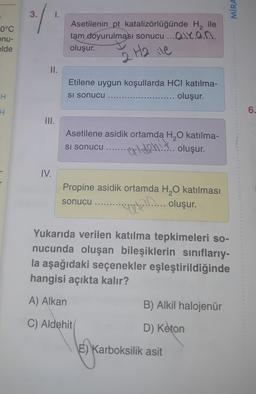MIRA
3.
0°C
onu-
Asetilenin pt katalizörlüğünde H, ile
tam doyurulması sonucu ... Olyan
oluşur.
elde
2 H2 ile
II.
Etilene uygun koşullarda HCI katılma-
oluşur.
H
Si sonucu
H
6.
5
III.
Asetilene asidik ortamda H2O katılma-
o... oluşur.
Si sonucu
IV.
Propine asidik ortamda H,0 katılması
apply.... oluşur.
sonucu
Yukarıda verilen katılma tepkimeleri so-
nucunda oluşan bileşiklerin sınıflarıy-
la aşağıdaki seçenekler eşleştirildiğinde
hangisi açıkta kalır?
A) Alkan
B) Alkil halojenür
C) Aldehit
D) Keton
E) Karboksilik asit