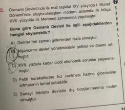 2. Osmanlı Devleti'nde ilk mali teşkilat XIV. yüzyılda I. Murad *
Dönemi'nde oluşturulmuşken modern anlamda ilk bütçe S
A
XVII. yüzyılda IV. Mehmed zamanında yapılmıştır.
A
Buna göre Osmanlı Devleti ile ilgili aşağıdakilerden
M
hangisi söylenebilir?
A
A) Gelirler her zaman giderlerden fazla olmuştur.
B Nişancının devlet yönetimindeki yetkisi ve önemi art-
miştır.
.
C) XVII. yüzyıla kadar ciddi ekonomik sorunlar yaşanma-
mıştır.
D) Fetih hareketlerine hız verilmesi hazine giderlerinin
artmasının temel sebebidir.
E) Sanayi İnkılabi devletin dış borçlanmasına neden
olmuştur.
14