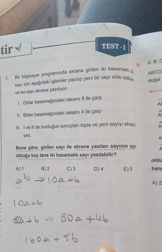 tir
TEST-1
6. A,B,C
4.
Bir bilgisayar programında ekrana girilen iki basamaklı bir
sayı için aşağıdaki işlemler yapılıp yeni bir sayı elde ediliyo
ve bu sayı ekrana yazılıyor.
ABCD
doğal
1. Onlar basamağındaki rakami 8 ile çarp
AE
II. Birler basamağındaki 