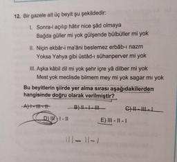 12. Bir gazele ait üç beyit şu şekildedir:
I. Sonra-i açılıp hâtır nice şâd olmaya
Bağda güller mi yok gülşende bülbüller mi yok
II. Niçin ekbâr-i ma'âni beslemez erbâb-ı nazm
Yoksa Yahya gibi üstâd-ı sühanperver mi yok
III. Aşka kâbil dil mi yok şehr içre yâ dilber mi yok
Mest yok meclisde bilmem mey mi yok sagar mi yok
Bu beyitlerin şiirde yer alma sırası aşağıdakilerden
hangisinde doğru olarak verilmiştir?
Alt--
BILL
CHHILL
DJH1-11
E) III - 11 - 1
Il-11-1
