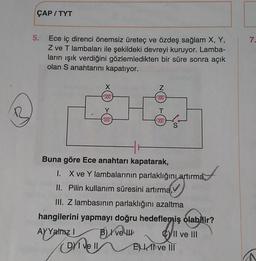 ÇAP/TYT
5.
7.
Ece iç direnci önemsiz üretec ve özdeş sağlam X, Y,
Z ve T lambaları ile şekildeki devreyi kuruyor. Lamba-
ların işık verdiğini gözlemledikten bir süre sonra açık
olan S anahtarını kapatıyor.
Z
000
000
T
1000
6000
at
Buna göre Ece anahtarı kapatarak,
I. X ve Y lambalarının parlaklığını
artırma,
II. Pilin kullanım süresini artırma,
III. Z lambasının parlaklığını azaltma
hangilerini yapmayı doğru hedeflemiş olabilir?
AY Yalnızly
B) Ive
Cy Il ve III
El ve III
Drivell
