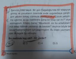 Sanırım 1992'deydi. Bir gün Cağaloğlu'nda bir kitapçıya
girmiş ve çocukların üzerinde evde uygulamaya çalıştı-
ğım şeyleri birkaç cümleyle özetleyerek, "Çocuk yetiştir-
me üzerine, şu şu özelliklere sahip bir kitap var mı?" diye
sormuştum. Kitapçı bana, "Beyefendi, siz bu anlattıkları-
nızı kitap hâlinde yazsanız da bassakl" deyince böyle bir
cevap beklemediğim için şaşırmıştım. Bu kitabı yazmam-
daki illo teşvik bu olmuştu.
Bu metinde kaç zarf - fiil vardır?
A) 2
B) 3
C) 4
D) 5
1
Mozaik Yayınları
