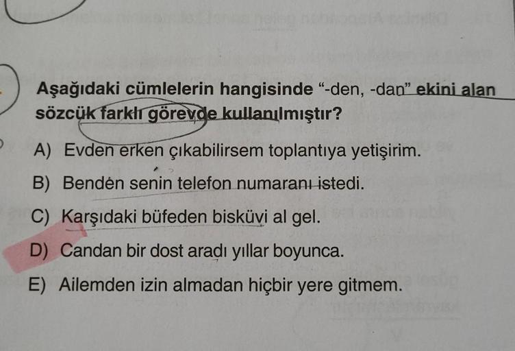 Aşağıdaki cümlelerin hangisinde “-den, -dan" ekini alan
sözcük farkli görevde kullanılmıştır?
A) Evden erken çıkabilirsem toplantıya yetişirim.
B) Bendén senin telefon numaran istedi.
C) Karşıdaki büfeden bisküvi al gel.
D) Candan bir dost aradı yıllar boy