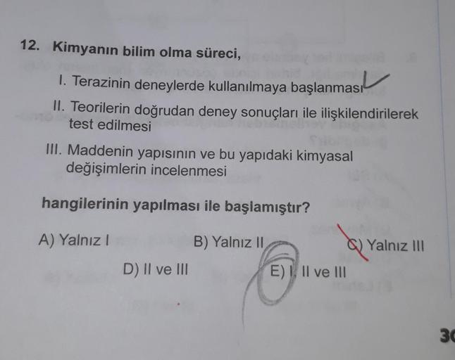 12. Kimyanın bilim olma süreci,
1. Terazinin deneylerde kullanılmaya başlanması
II. Teorilerin doğrudan deney sonuçları ile ilişkilendirilerek
test edilmesi
III. Maddenin yapısının ve bu yapıdaki kimyasal
değişimlerin incelenmesi
hangilerinin yapılması ile