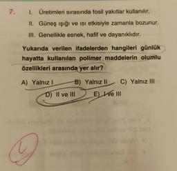 7.
1. Üretimleri sırasında fosil yakıtlar kullanılır.
II. Güneş ışığı ve isi etkisiyle zamanla bozunur.
III. Genellikle esnek, hafif ve dayanıklıdır.
Yukarıda verilen ifadelerden hangileri günlük
hayatta kullanılan polimer maddelerin olumlu
özellikleri arasında yer alır?
A) Yalnız! B) Yalnız 11 C) Yalnız III
D) II ve III E) te III
Z
A
